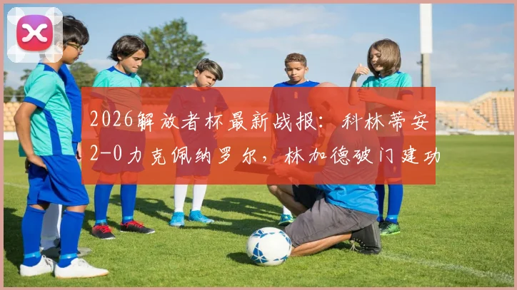 2026解放者杯最新战报：科林蒂安2-0力克佩纳罗尔，林加德破门建功，出线形势分析