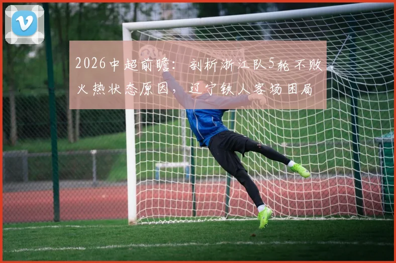 2026中超前瞻：剖析浙江队5轮不败火热状态原因，辽宁铁人客场困局如何破？
