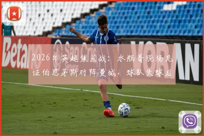 2026年英超焦点战：水瓶哥现场见证伯恩茅斯对阵曼城，球队失球后他为何神情呆滞？附现场直击与球迷反应全记录
