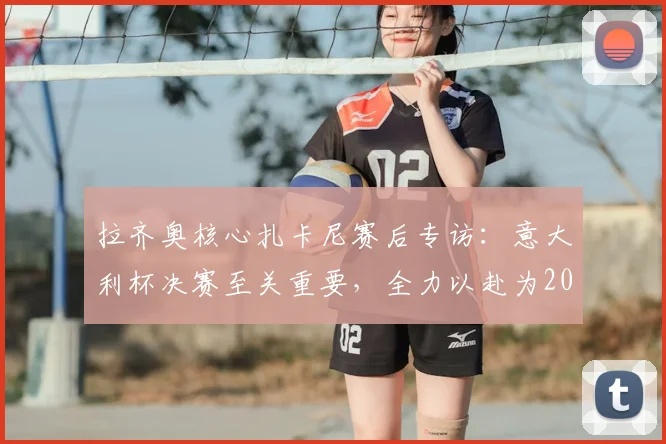 拉齐奥核心扎卡尼赛后专访：意大利杯决赛至关重要，全力以赴为2026年冠军而战