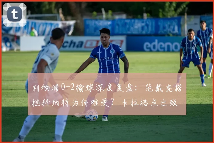 利物浦0-2输球深度复盘：范戴克搭档科纳特为何难受？卡拉格点出致命短板