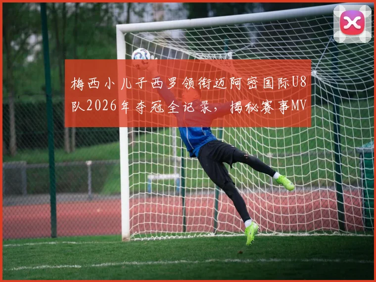 梅西小儿子西罗领衔迈阿密国际U8队2026年夺冠全记录，揭秘赛事MVP价值与梅西家庭教育观