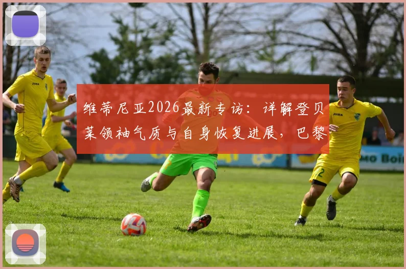 维蒂尼亚2026最新专访:详解登贝莱领袖气质与自身恢复进展,巴黎中场核心谈球队现状