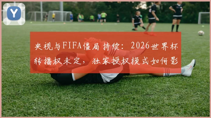 央视与FIFA僵局持续:2026世界杯转播权未定,独家授权模式如何影响中国球迷观看?
