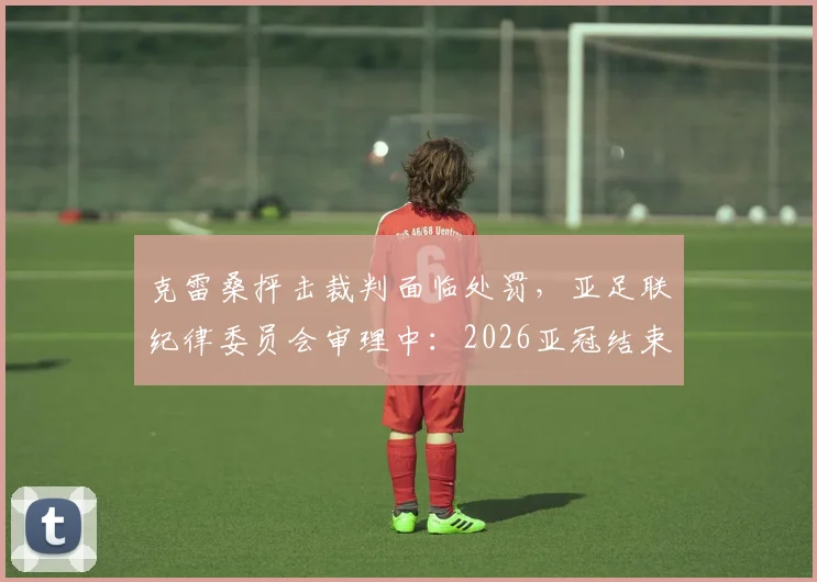 克雷桑抨击裁判面临处罚，亚足联纪律委员会审理中：2026亚冠结束后公布结果，禁赛几场？