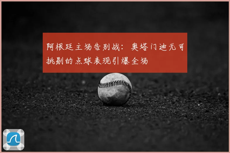 阿根廷主场告别战：奥塔门迪无可挑剔的点球表现引爆全场