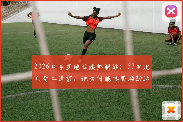2026年克罗地亚换帅解读：57岁比利奇二进宫，他为何能接替功勋达利奇？