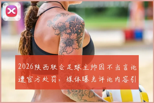 2026陕西联合足球主帅因不当言论遭官方处罚,媒体曝光评论内容引热议,涉事言论究竟说了什么