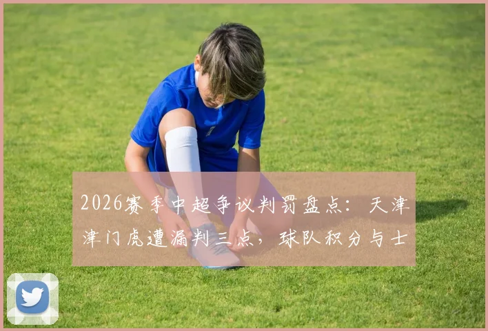 2026赛季中超争议判罚盘点：天津津门虎遭漏判三点，球队积分与士气受何影响？津门媒体深度发声