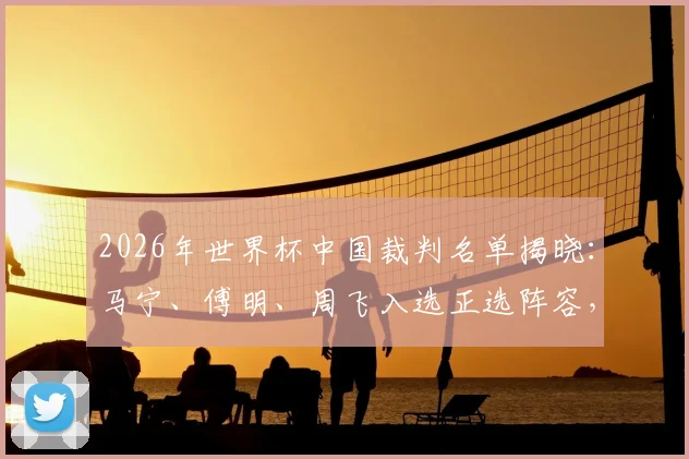 2026年世界杯中国裁判名单揭晓：马宁、傅明、周飞入选正选阵容，北青最新报道解析