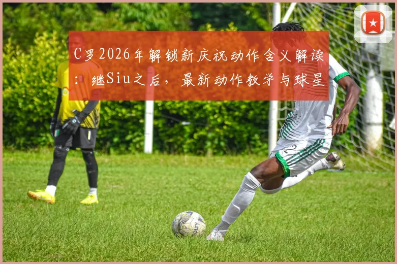 C罗2026年解锁新庆祝动作含义解读：继Siu之后，最新动作教学与球星标志性庆祝历史盘点