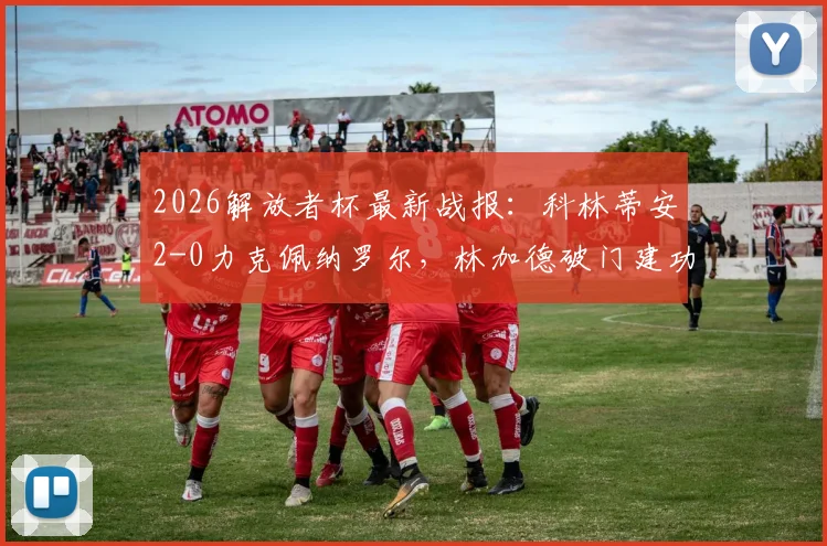 2026解放者杯最新战报:科林蒂安2-0力克佩纳罗尔,林加德破门建功,出线形势分析