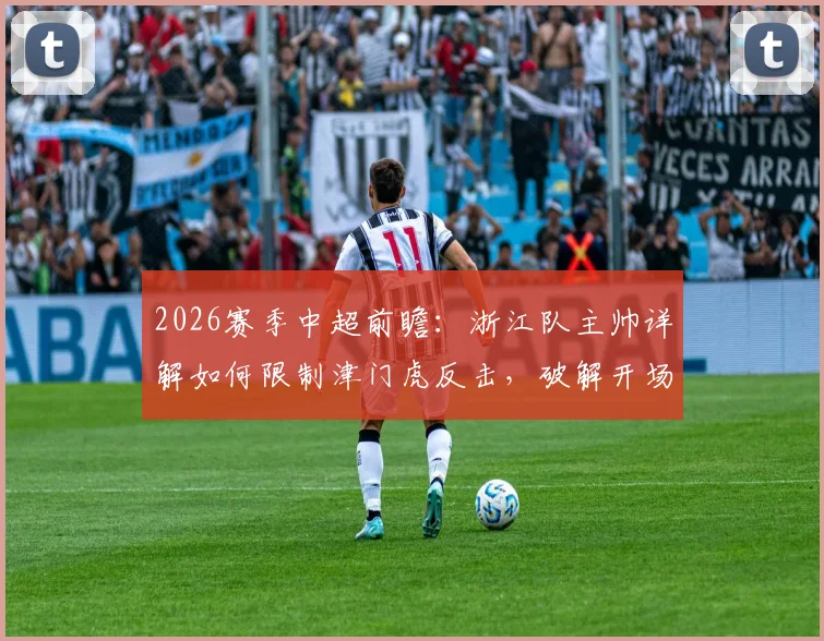 2026赛季中超前瞻：浙江队主帅详解如何限制津门虎反击，破解开场慢热难题