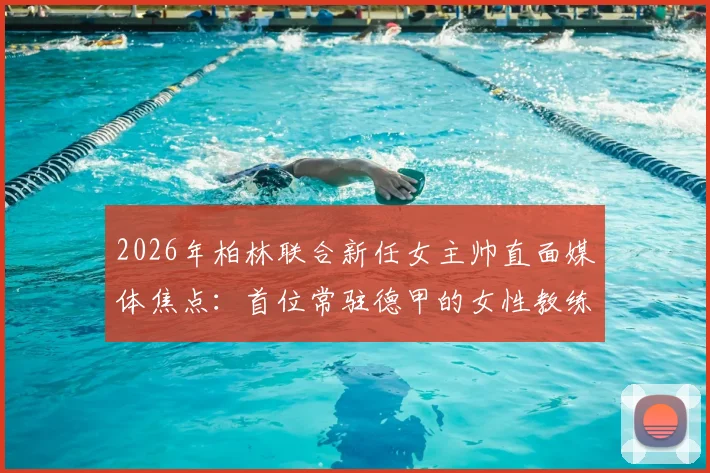 2026年柏林联合新任女主帅直面媒体焦点:首位常驻德甲的女性教练如何确保球队专注比赛不受干扰