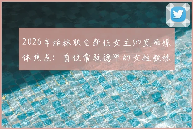 2026年柏林联合新任女主帅直面媒体焦点：首位常驻德甲的女性教练如何确保球队专注比赛不受干扰