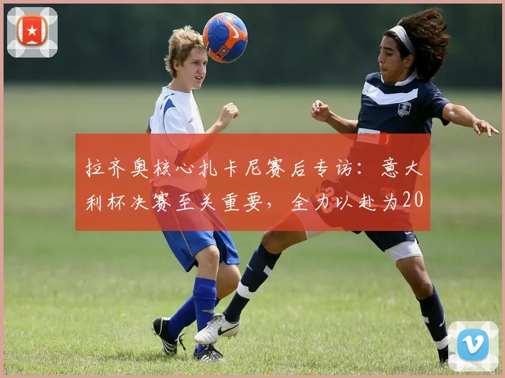 拉齐奥核心扎卡尼赛后专访：意大利杯决赛至关重要，全力以赴为2026年冠军而战