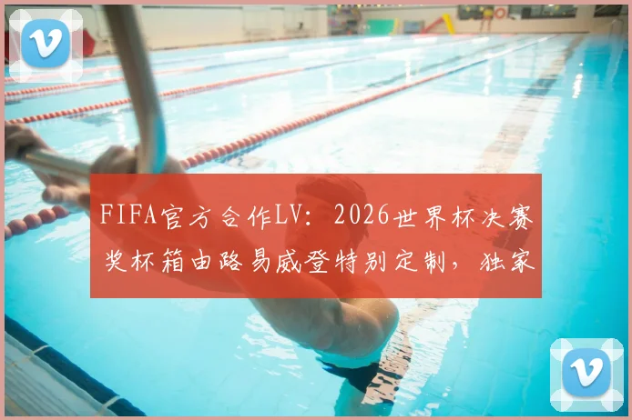 FIFA官方合作LV:2026世界杯决赛奖杯箱由路易威登特别定制,独家设计与奢华工艺全解析