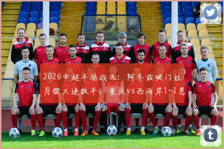 2026中超半场战况:阿齐兹破门杜月徵火速扳平,重庆vs西海岸1-1悬念依旧