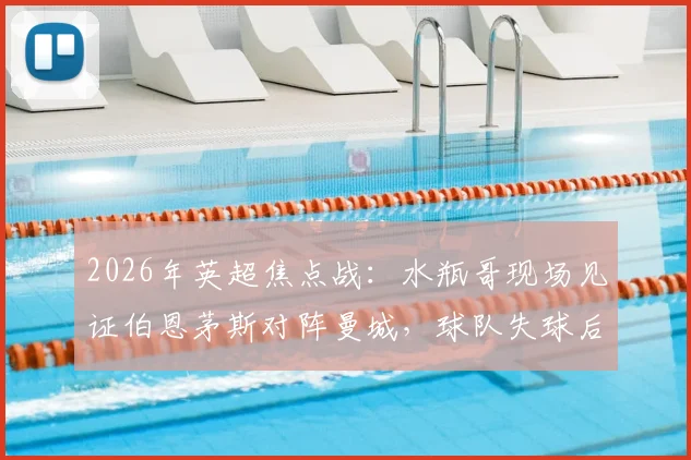 2026年英超焦点战：水瓶哥现场见证伯恩茅斯对阵曼城，球队失球后他为何神情呆滞？附现场直击与球迷反应全记录