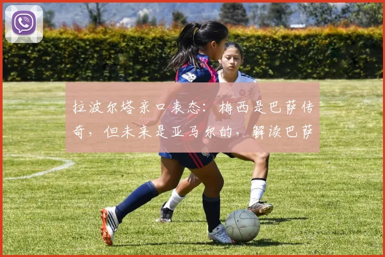 拉波尔塔亲口表态:梅西是巴萨传奇,但未来是亚马尔的,解读巴萨2026新布局