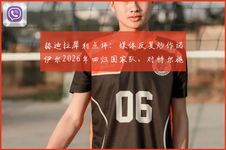 赫迪拉犀利点评:媒体反复炒作诺伊尔2026年回归国家队,对特尔施特根心态不利,直言此风不可长
