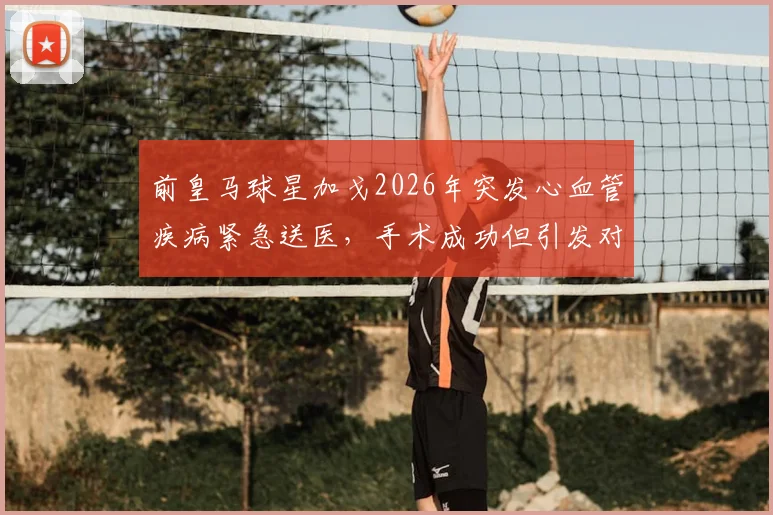 前皇马球星加戈2026年突发心血管疾病紧急送医,手术成功但引发对运动员心脏健康关注