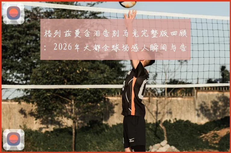 格列兹曼含泪告别马竞完整版回顾：2026年大都会球场感人瞬间与告别演讲全文实录