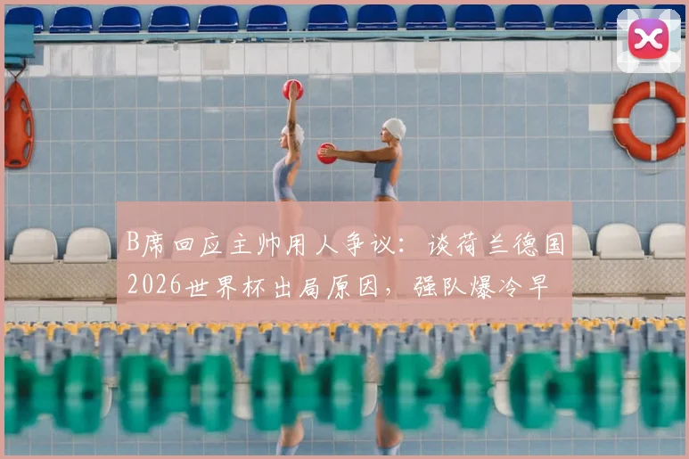 B席回应主帅用人争议：谈荷兰德国2026世界杯出局原因，强队爆冷早有预兆？
