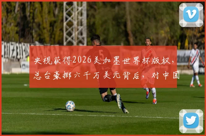 央视获得2026美加墨世界杯版权，总台豪掷六千万美元背后，对中国球迷意味着什么？