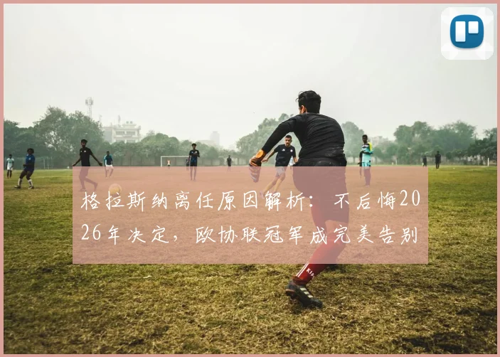 格拉斯纳离任原因解析：不后悔2026年决定，欧协联冠军成完美告别目标，未来去向引关注