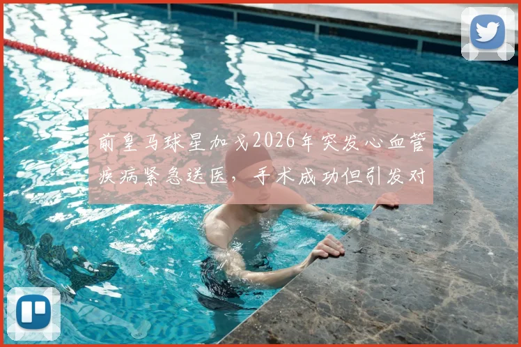 前皇马球星加戈2026年突发心血管疾病紧急送医，手术成功但引发对运动员心脏健康关注