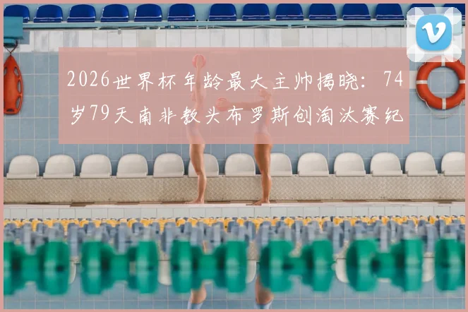 2026世界杯年龄最大主帅揭晓:74岁79天南非教头布罗斯创淘汰赛纪录,其执教生涯与带队历程深度回顾