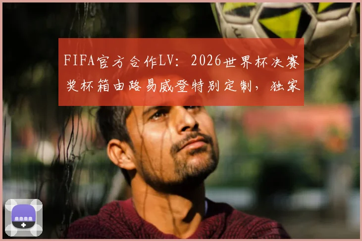 FIFA官方合作LV：2026世界杯决赛奖杯箱由路易威登特别定制，独家设计与奢华工艺全解析
