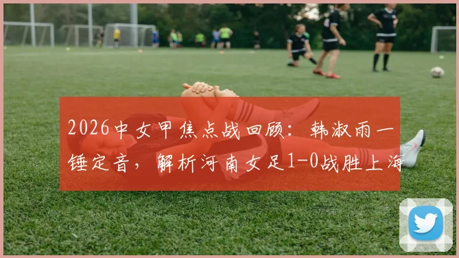 2026中女甲焦点战回顾：韩淑雨一锤定音，解析河南女足1-0战胜上海盛丽B队的战术关键与球员表现