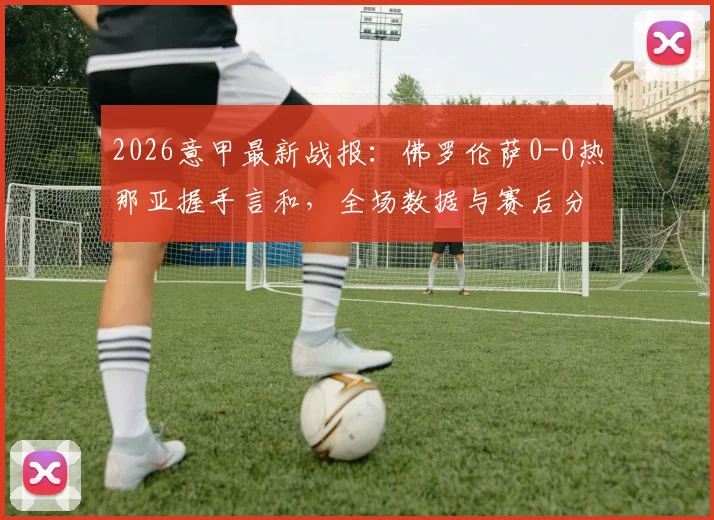2026意甲最新战报：佛罗伦萨0-0热那亚握手言和，全场数据与赛后分析一览