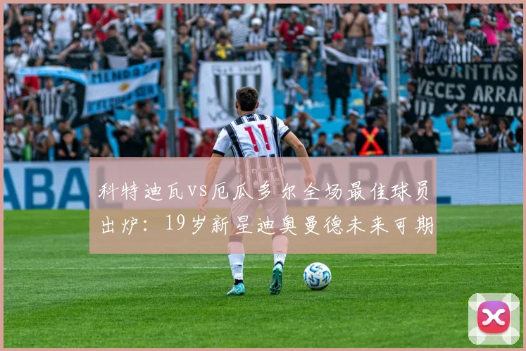 科特迪瓦vs厄瓜多尔全场最佳球员出炉：19岁新星迪奥曼德未来可期，技术特点与身高臂展数据分析