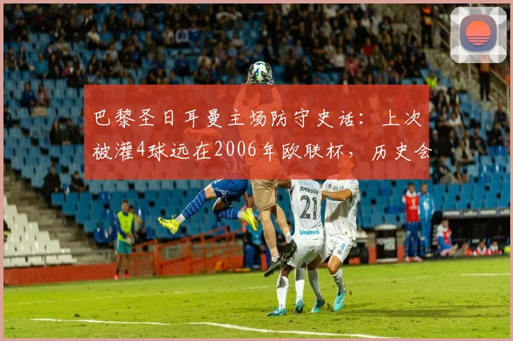 巴黎圣日耳曼主场防守史话：上次被灌4球远在2006年欧联杯，历史会否在2026重演？