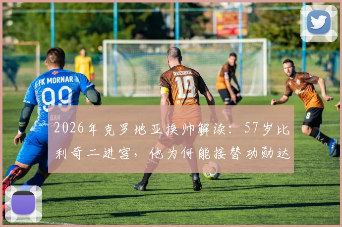 2026年克罗地亚换帅解读：57岁比利奇二进宫，他为何能接替功勋达利奇？