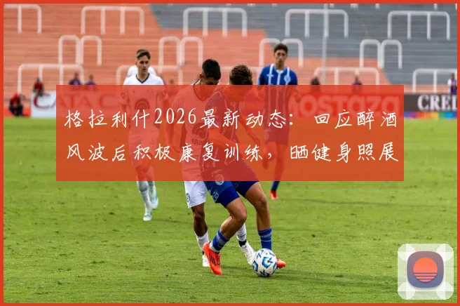 格拉利什2026最新动态：回应醉酒风波后积极康复训练，晒健身照展现回归决心