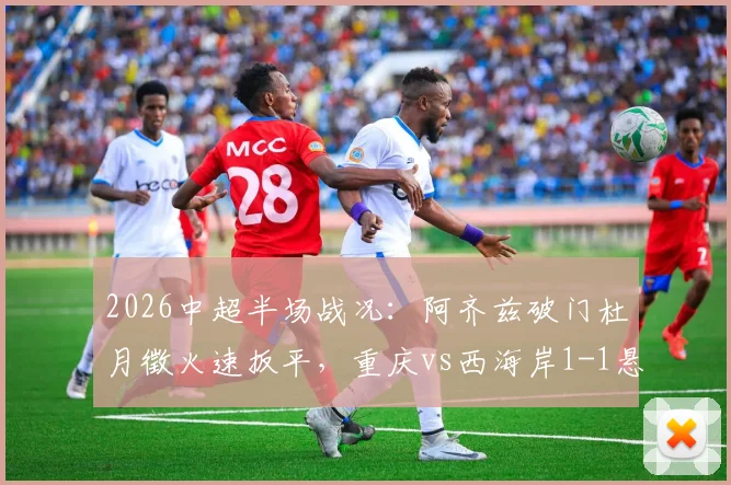 2026中超半场战况：阿齐兹破门杜月徵火速扳平，重庆vs西海岸1-1悬念依旧