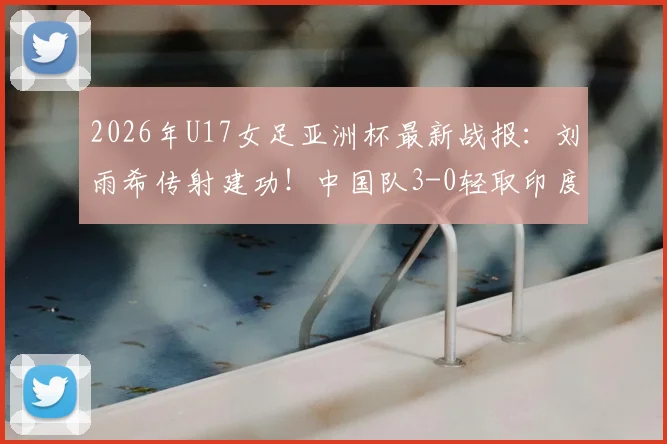 2026年U17女足亚洲杯最新战报：刘雨希传射建功！中国队3-0轻取印度，强势挺进半决赛四强