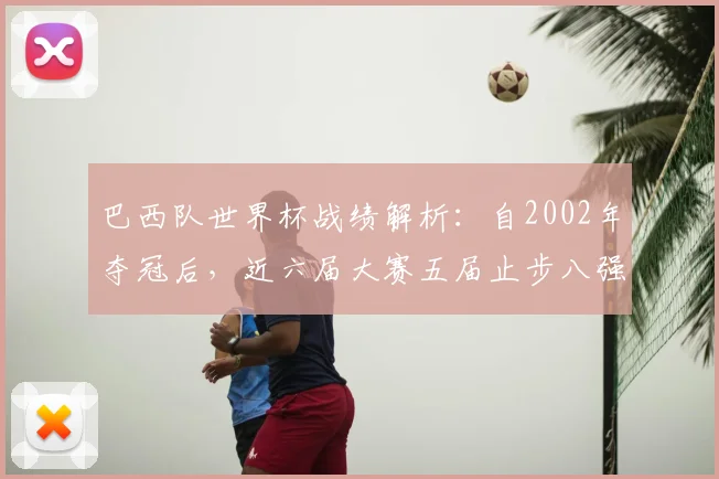 巴西队世界杯战绩解析：自2002年夺冠后，近六届大赛五届止步八强，2026年如何破局？