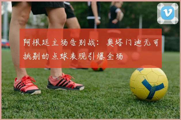 阿根廷主场告别战:奥塔门迪无可挑剔的点球表现引爆全场