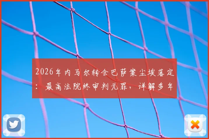 2026年内马尔转会巴萨案尘埃落定:最高法院终审判无罪,详解多年纠纷始末与关键转折