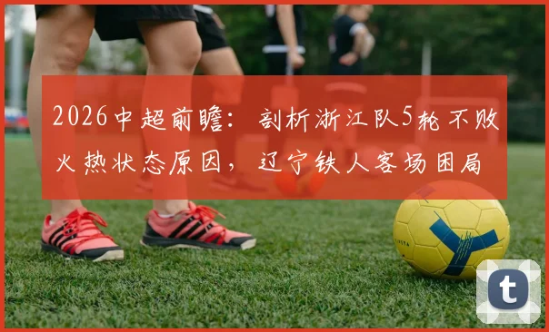 2026中超前瞻：剖析浙江队5轮不败火热状态原因，辽宁铁人客场困局如何破？