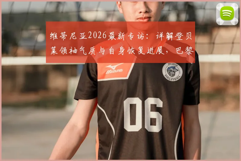 维蒂尼亚2026最新专访：详解登贝莱领袖气质与自身恢复进展，巴黎中场核心谈球队现状
