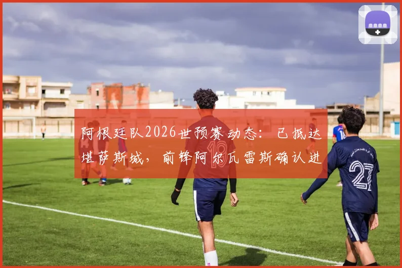 阿根廷队2026世预赛动态:已抵达堪萨斯城,前锋阿尔瓦雷斯确认进入末轮关键战出场名单