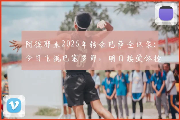 阿德耶米2026年转会巴萨全记录：今日飞抵巴塞罗那，明日接受体检后官宣在即