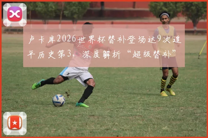 卢卡库2026世界杯替补登场达9次追平历史第3，深度解析“超级替补”背后的战术考量与数据排名