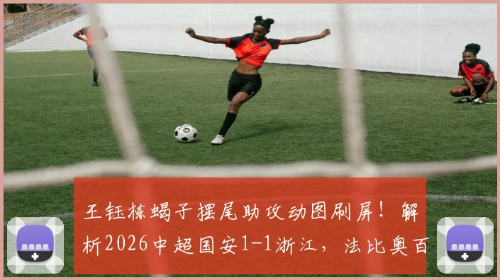 王钰栋蝎子摆尾助攻动图刷屏！解析2026中超国安1-1浙江，法比奥百场点射，程进关键扳平球